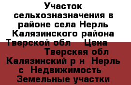 Участок сельхозназначения в районе села Нерль Калязинского района Тверской обл. › Цена ­ 7 950 000 - Тверская обл., Калязинский р-н, Нерль с. Недвижимость » Земельные участки продажа   